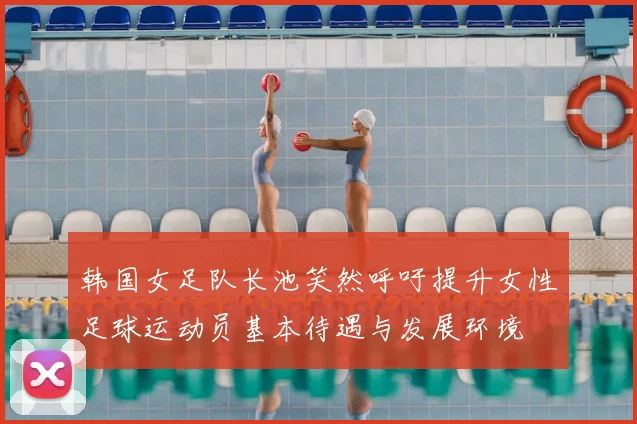 韩国女足队长池笑然呼吁提升女性足球运动员基本待遇与发展环境