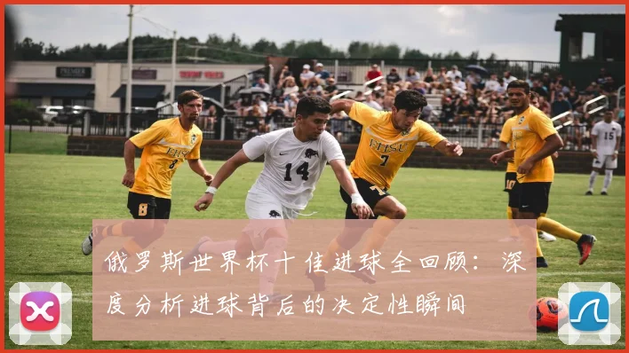 俄罗斯世界杯十佳进球全回顾:深度分析进球背后的决定性瞬间