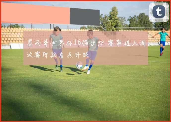 墨西哥世界杯16强出炉 赛事进入淘汰赛阶段看点升级